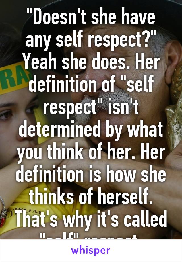 "Doesn't she have any self respect?" Yeah she does. Her definition of "self respect" isn't determined by what you think of her. Her definition is how she thinks of herself. That's why it's called "self" respect.