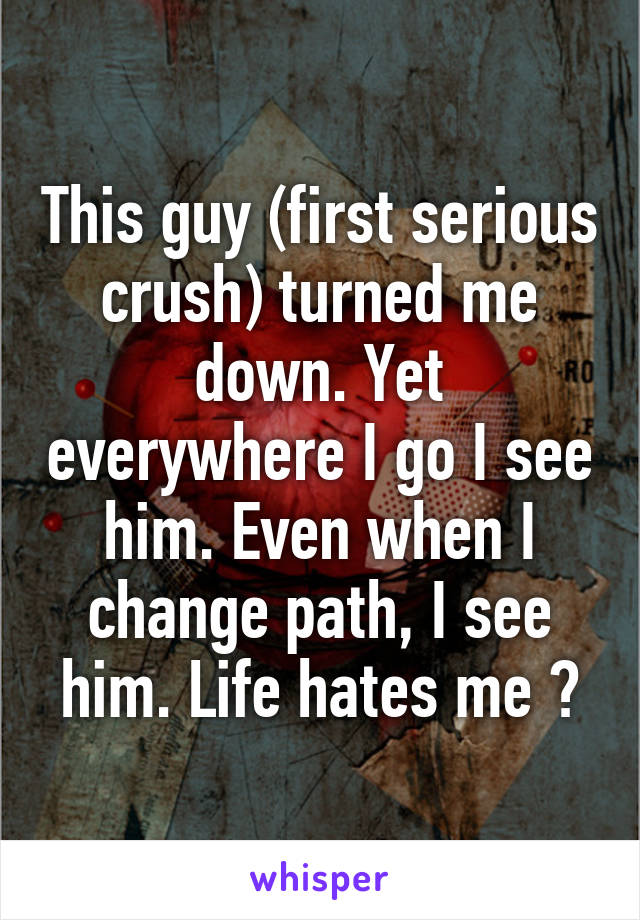 This guy (first serious crush) turned me down. Yet everywhere I go I see him. Even when I change path, I see him. Life hates me 😢