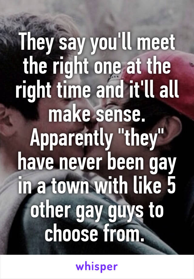 They say you'll meet the right one at the right time and it'll all make sense. Apparently "they" have never been gay in a town with like 5 other gay guys to choose from. 