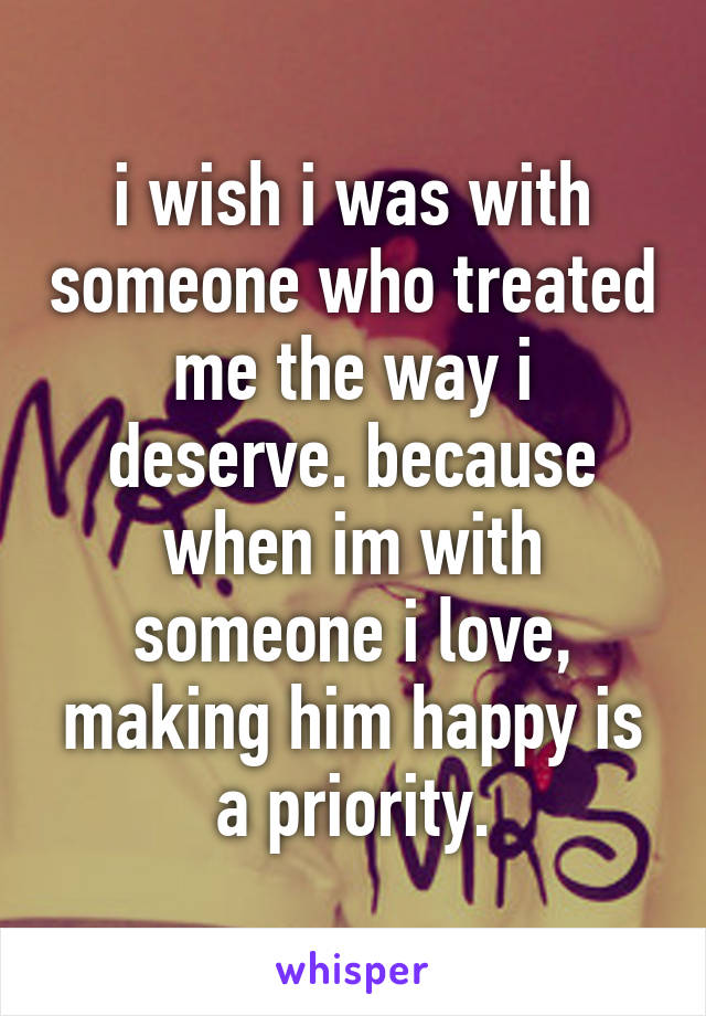 i wish i was with someone who treated me the way i deserve. because when im with someone i love, making him happy is a priority.