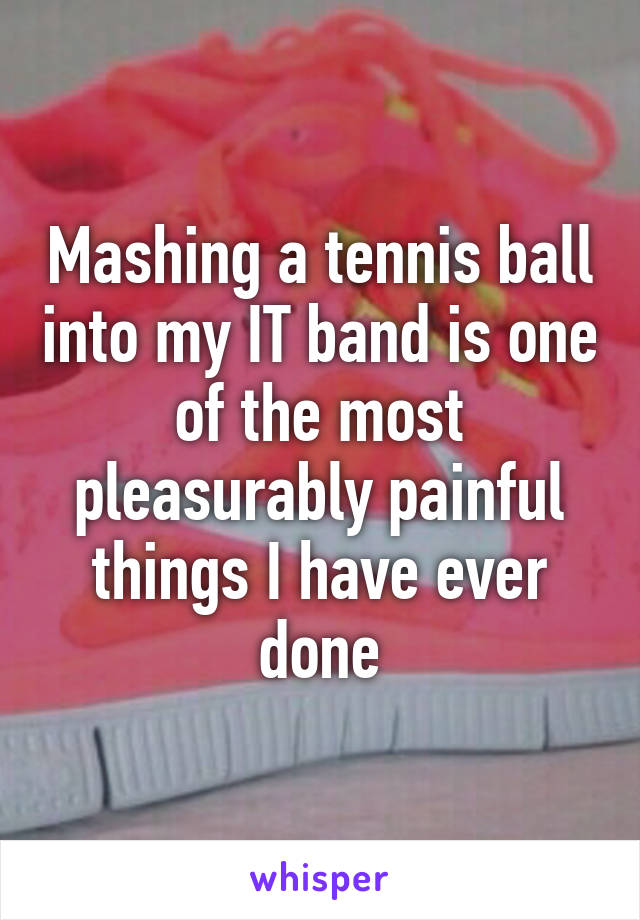 Mashing a tennis ball into my IT band is one of the most pleasurably painful things I have ever done