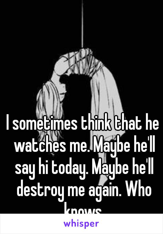 I sometimes think that he watches me. Maybe he'll say hi today. Maybe he'll destroy me again. Who knows.