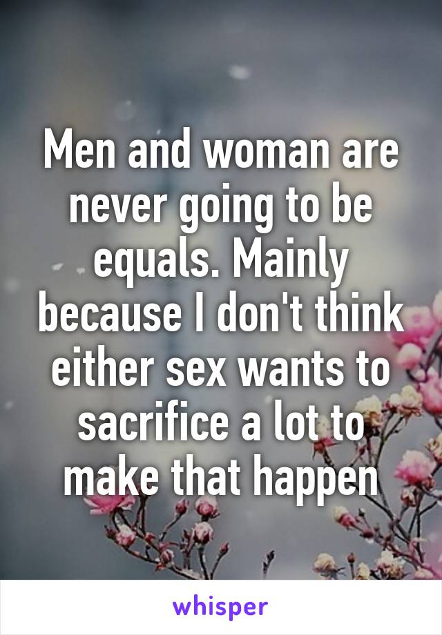 Men and woman are never going to be equals. Mainly because I don't think either sex wants to sacrifice a lot to make that happen