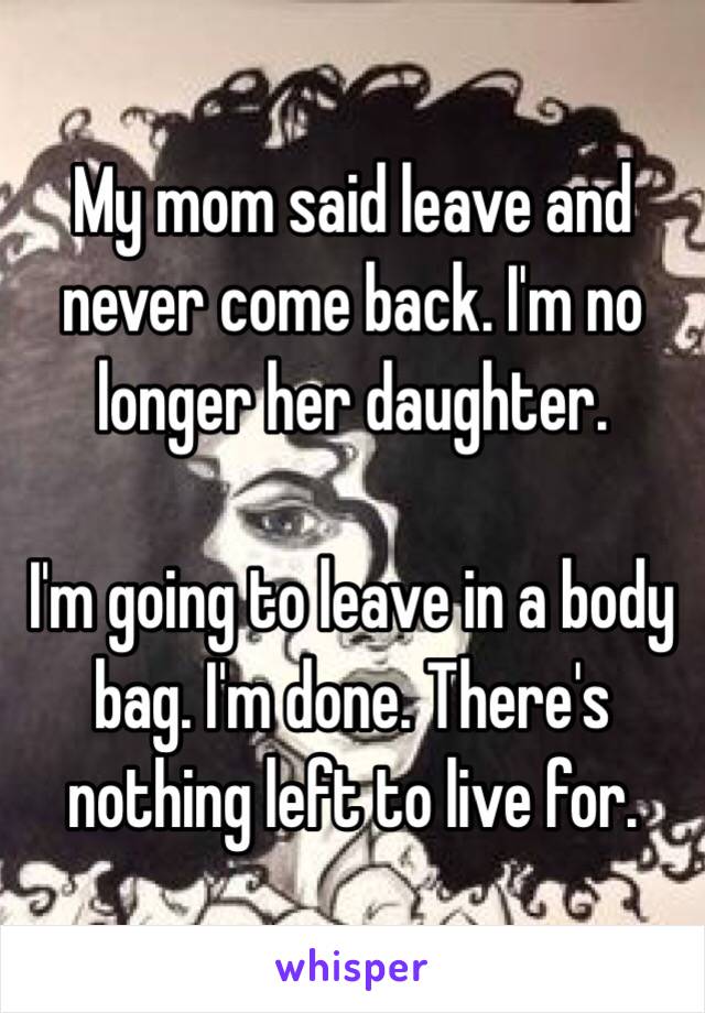 My mom said leave and never come back. I'm no longer her daughter. 

I'm going to leave in a body bag. I'm done. There's nothing left to live for.