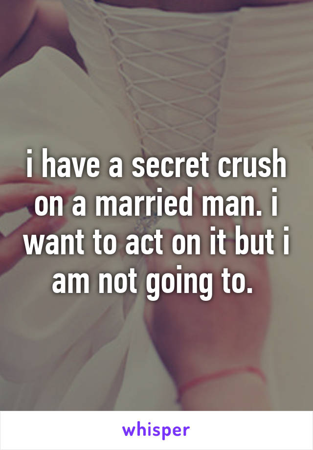 i have a secret crush on a married man. i want to act on it but i am not going to. 