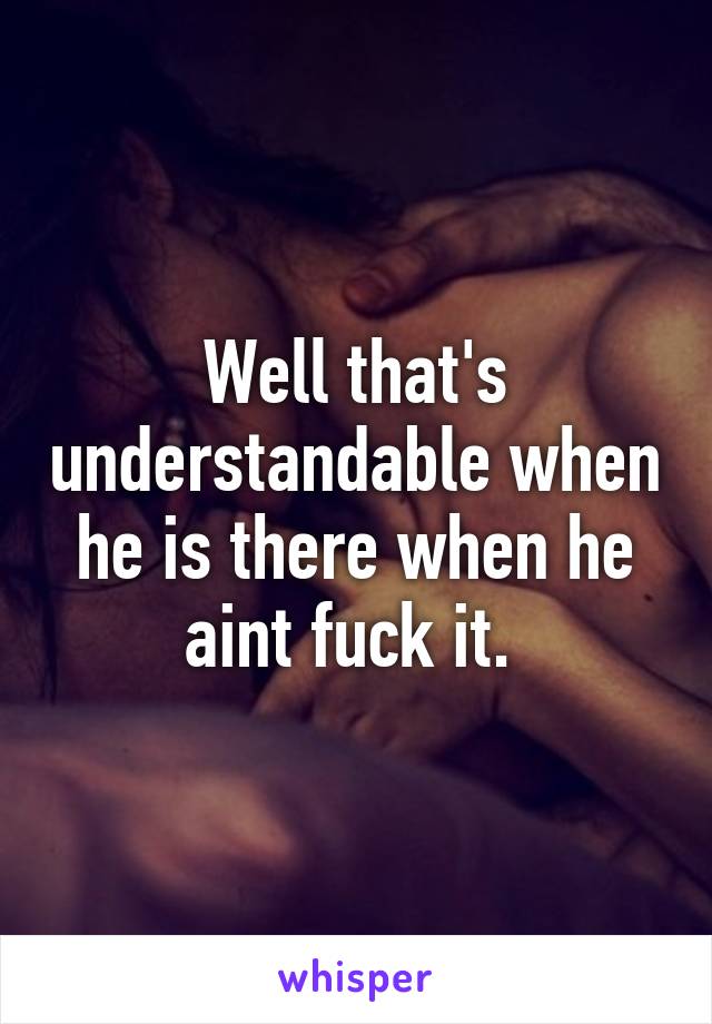 Well that's understandable when he is there when he aint fuck it. 