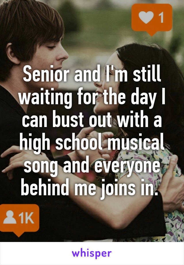 Senior and I'm still waiting for the day I can bust out with a high school musical song and everyone behind me joins in. 