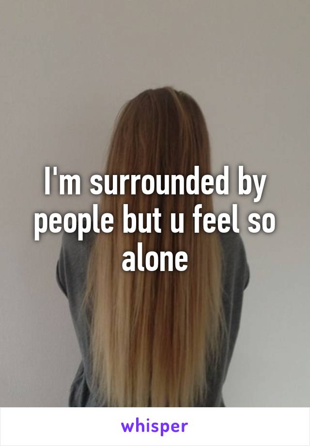 I'm surrounded by people but u feel so alone