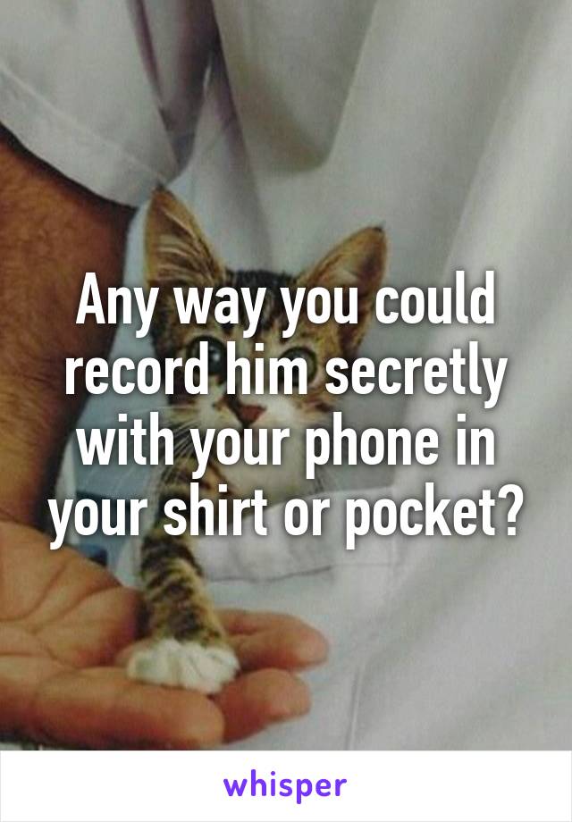 Any way you could record him secretly with your phone in your shirt or pocket?