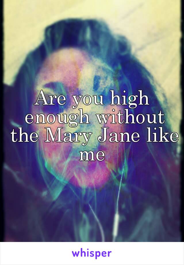 Are you high enough without the Mary Jane like me 