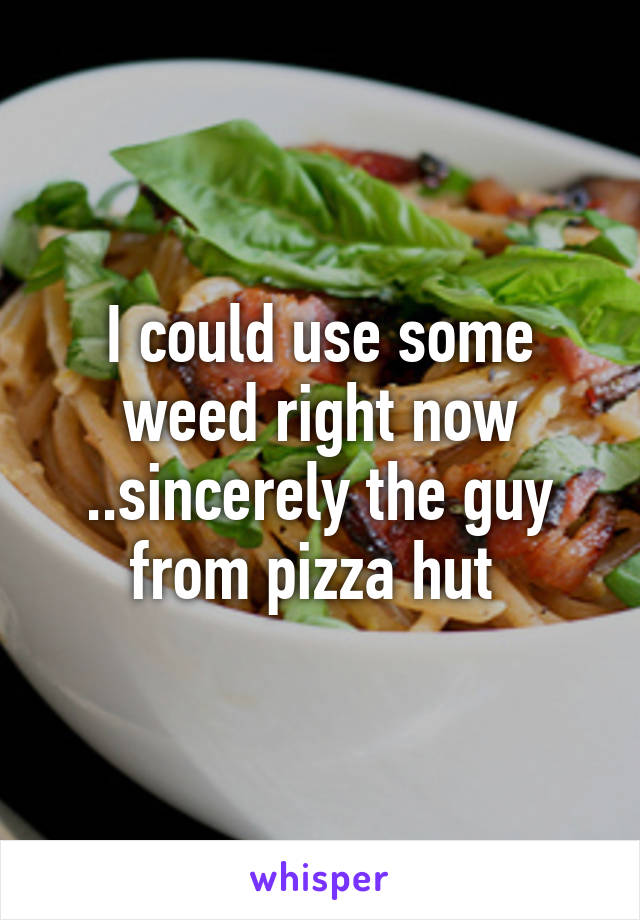 I could use some weed right now ..sincerely the guy from pizza hut 