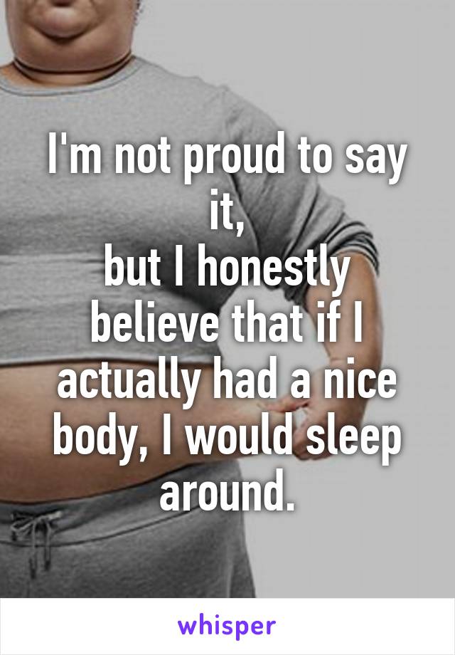 I'm not proud to say it,
but I honestly believe that if I actually had a nice body, I would sleep around.