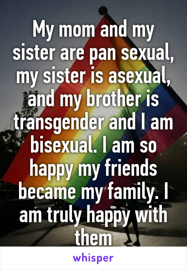 My mom and my sister are pan sexual, my sister is asexual, and my brother is transgender and I am bisexual. I am so happy my friends became my family. I am truly happy with them