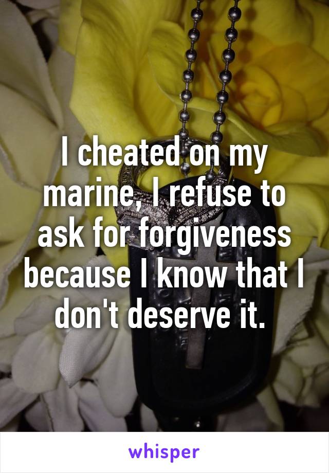 I cheated on my marine, I refuse to ask for forgiveness because I know that I don't deserve it. 