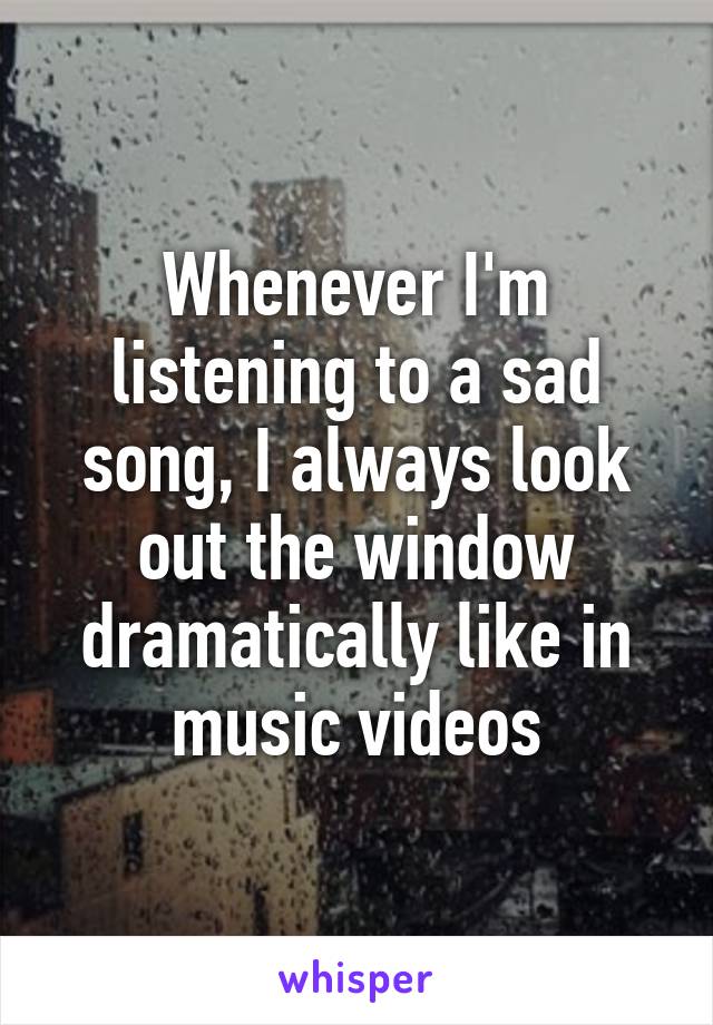 Whenever I'm listening to a sad song, I always look out the window dramatically like in music videos