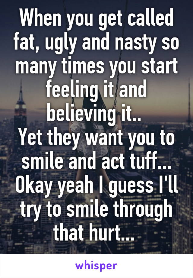 When you get called fat, ugly and nasty so many times you start feeling it and believing it.. 
Yet they want you to smile and act tuff... Okay yeah I guess I'll try to smile through that hurt... 
