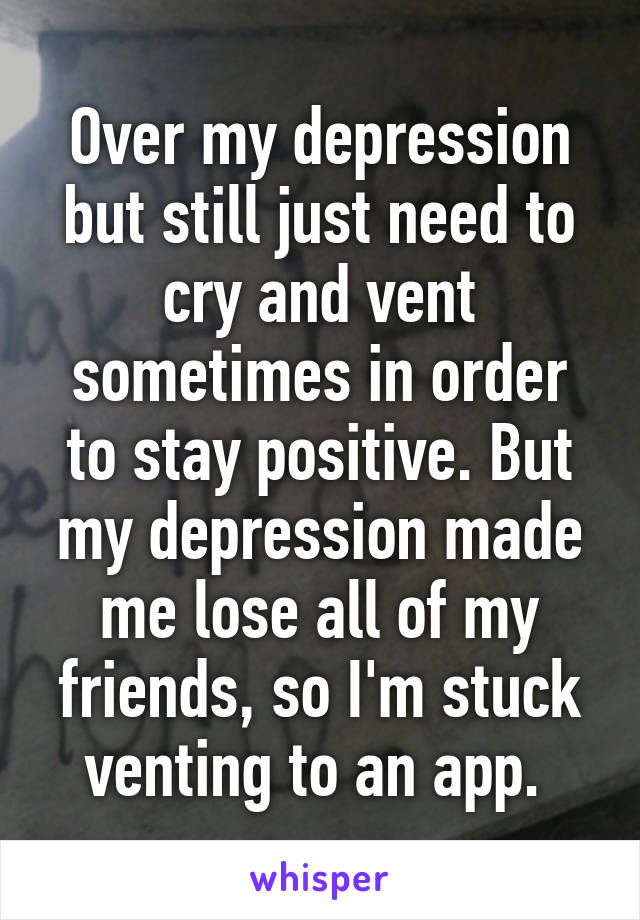 Over my depression but still just need to cry and vent sometimes in order to stay positive. But my depression made me lose all of my friends, so I'm stuck venting to an app. 