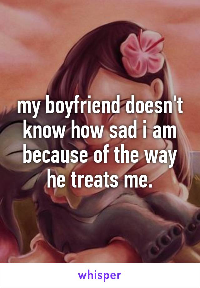 my boyfriend doesn't know how sad i am because of the way he treats me.