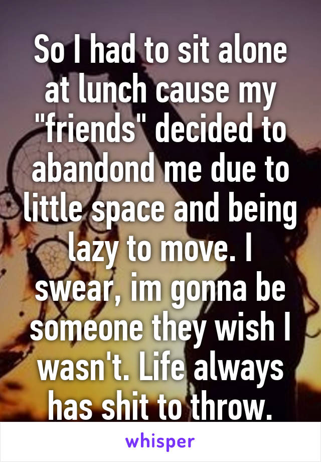 So I had to sit alone at lunch cause my "friends" decided to abandond me due to little space and being lazy to move. I swear, im gonna be someone they wish I wasn't. Life always has shit to throw.