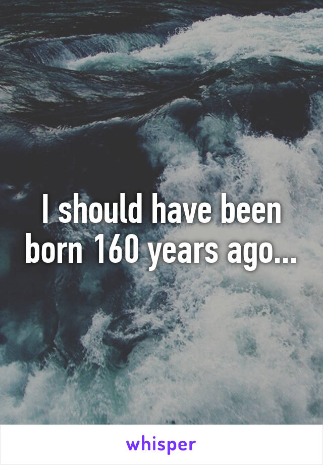 I should have been born 160 years ago...