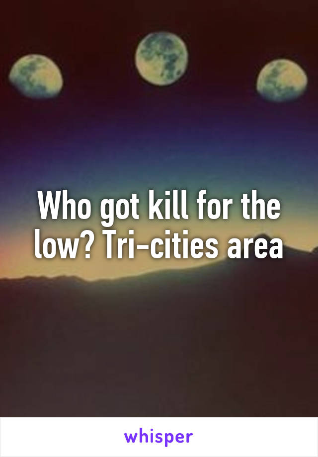 Who got kill for the low? Tri-cities area