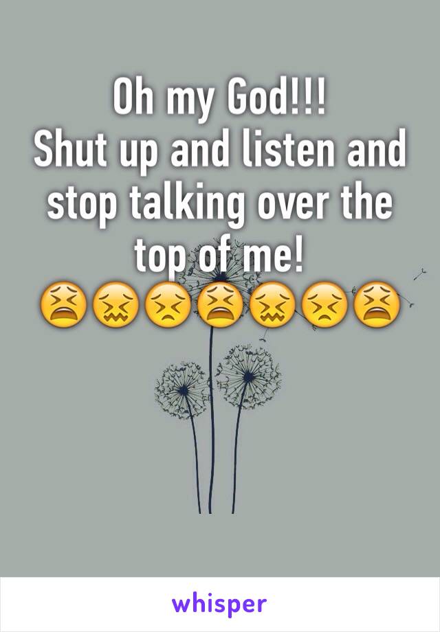 Oh my God!!! 
Shut up and listen and stop talking over the top of me! 
😫😖😣😫😖😣😫