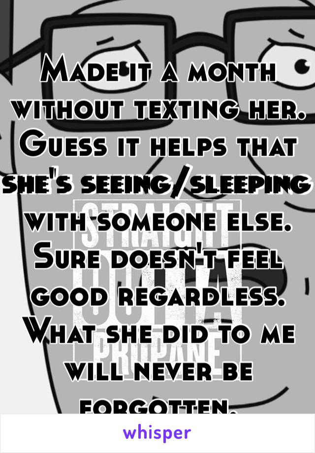 Made it a month without texting her. Guess it helps that she's seeing/sleeping with someone else. Sure doesn't feel good regardless. What she did to me will never be forgotten. 