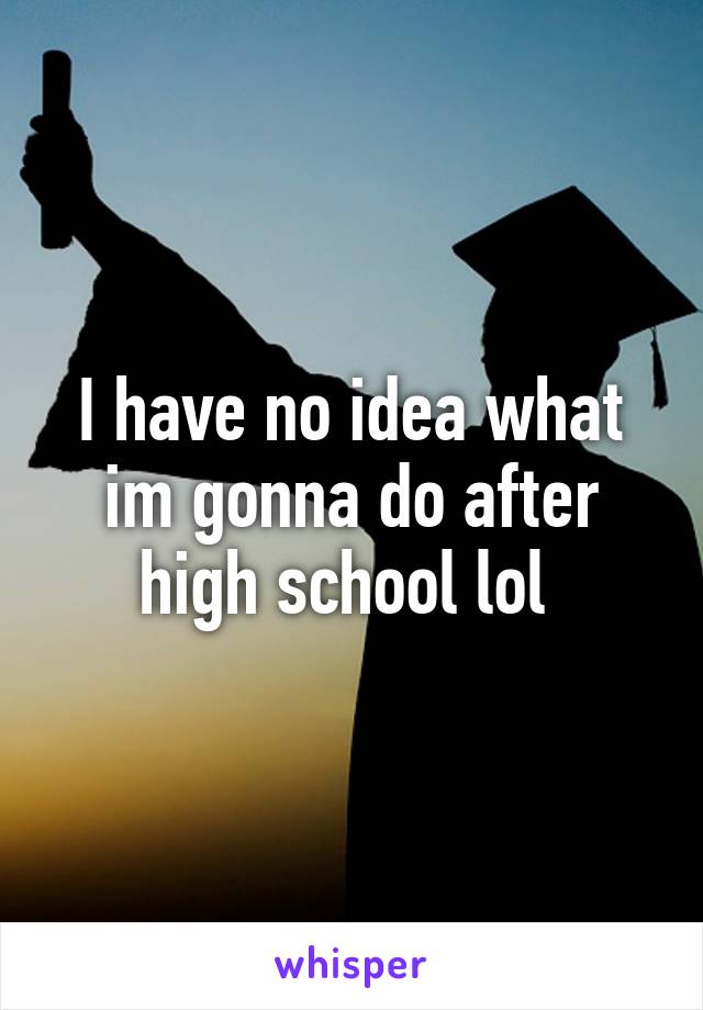 I have no idea what im gonna do after high school lol 