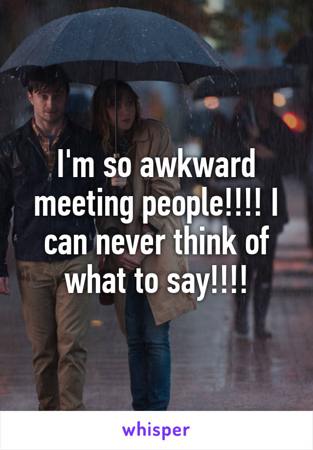 I'm so awkward meeting people!!!! I can never think of what to say!!!!