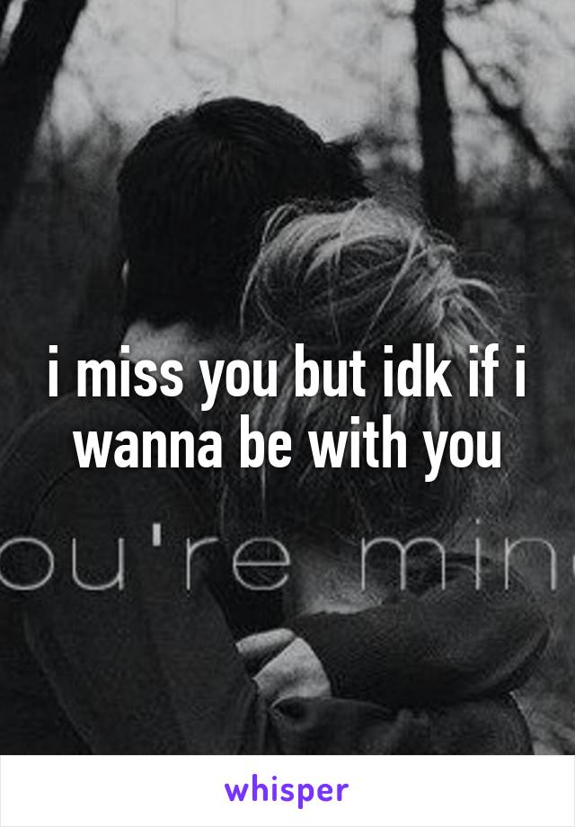 i miss you but idk if i wanna be with you