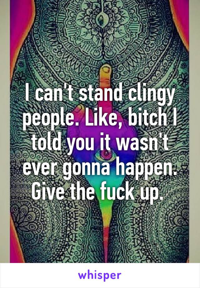 I can't stand clingy people. Like, bitch I told you it wasn't ever gonna happen. Give the fuck up. 