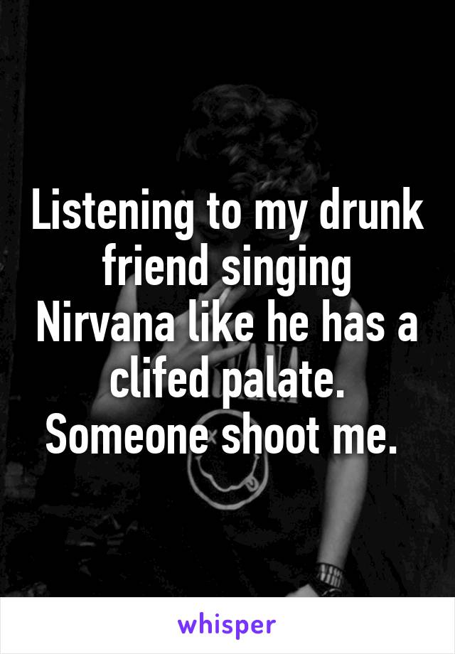 Listening to my drunk friend singing Nirvana like he has a clifed palate. Someone shoot me. 