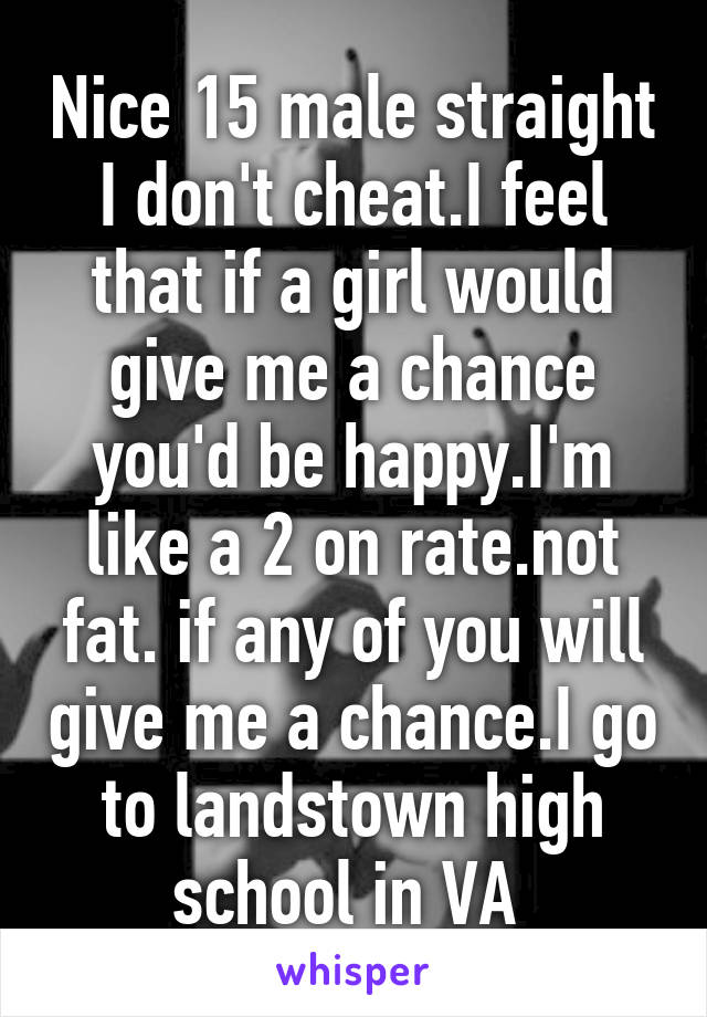 Nice 15 male straight I don't cheat.I feel that if a girl would give me a chance you'd be happy.I'm like a 2 on rate.not fat. if any of you will give me a chance.I go to landstown high school in VA 