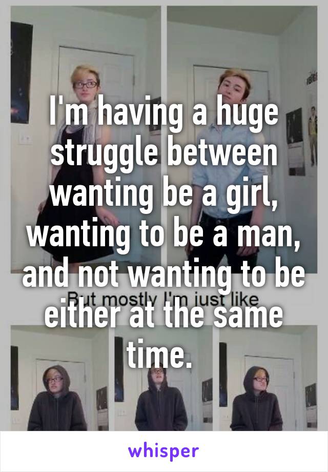 I'm having a huge struggle between wanting be a girl, wanting to be a man, and not wanting to be either at the same time. 