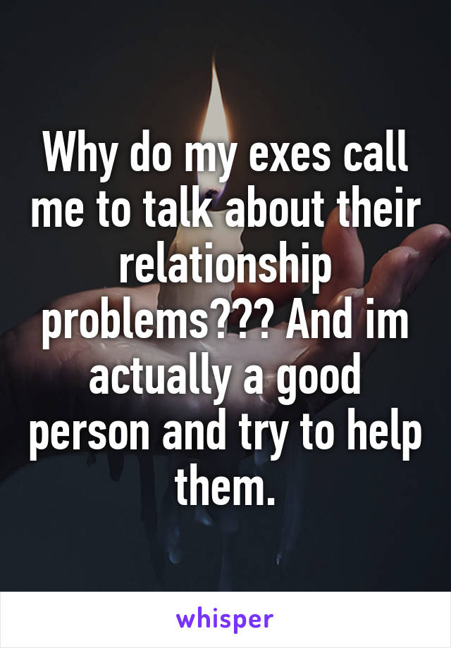 Why do my exes call me to talk about their relationship problems??? And im actually a good person and try to help them.