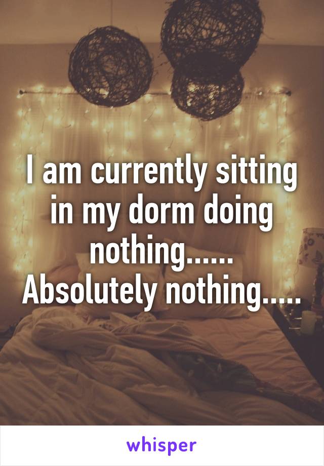 I am currently sitting in my dorm doing nothing...... Absolutely nothing.....