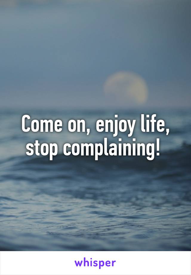 Come on, enjoy life, stop complaining! 