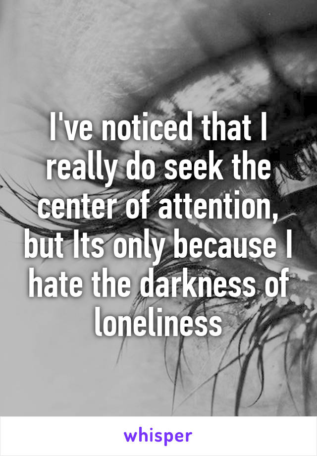 I've noticed that I really do seek the center of attention, but Its only because I hate the darkness of loneliness