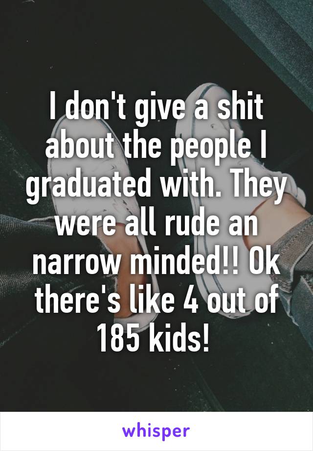 I don't give a shit about the people I graduated with. They were all rude an narrow minded!! Ok there's like 4 out of 185 kids! 