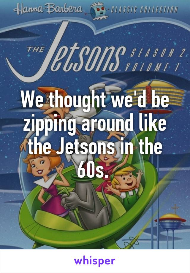 We thought we'd be zipping around like the Jetsons in the 60s. 