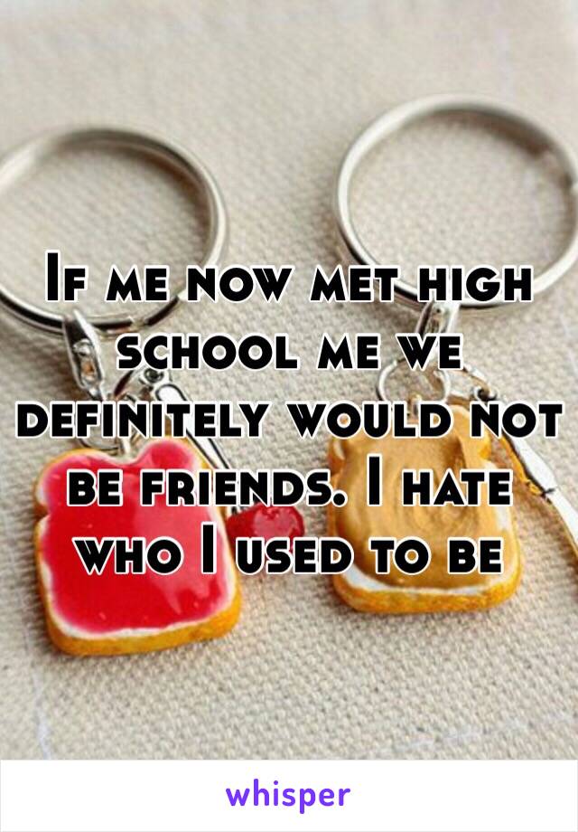 If me now met high school me we definitely would not be friends. I hate who I used to be