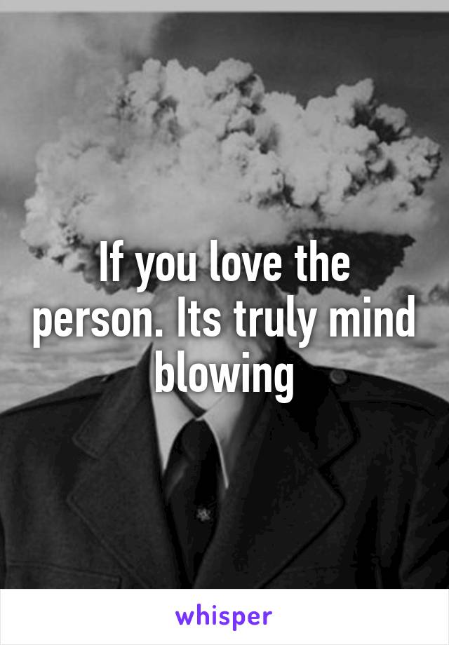 If you love the person. Its truly mind blowing