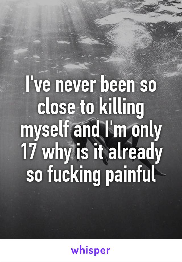 I've never been so close to killing myself and I'm only 17 why is it already so fucking painful