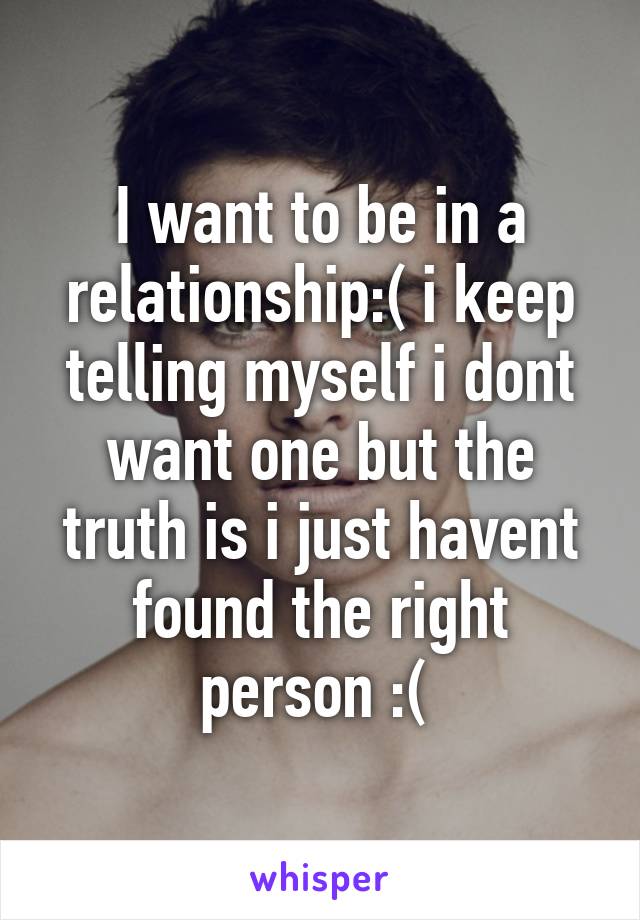 I want to be in a relationship:( i keep telling myself i dont want one but the truth is i just havent found the right person :( 