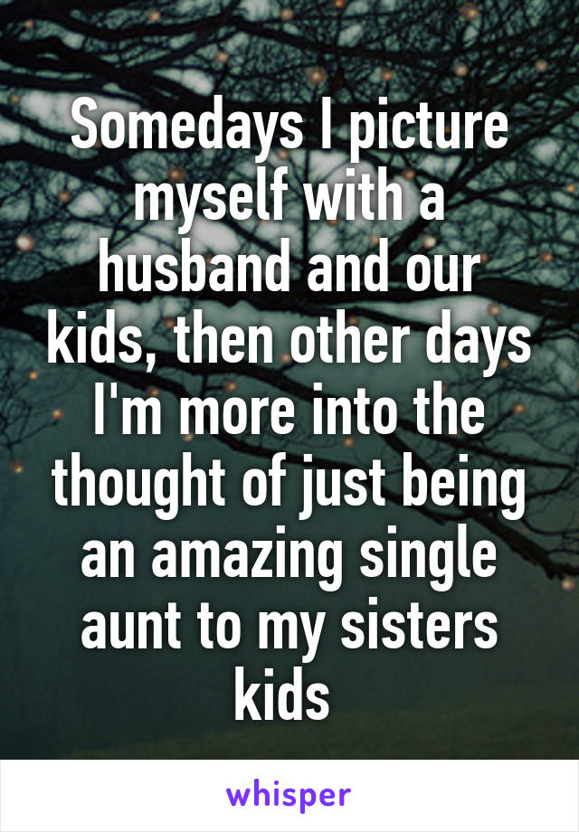 Somedays I picture myself with a husband and our kids, then other days I'm more into the thought of just being an amazing single aunt to my sisters kids 