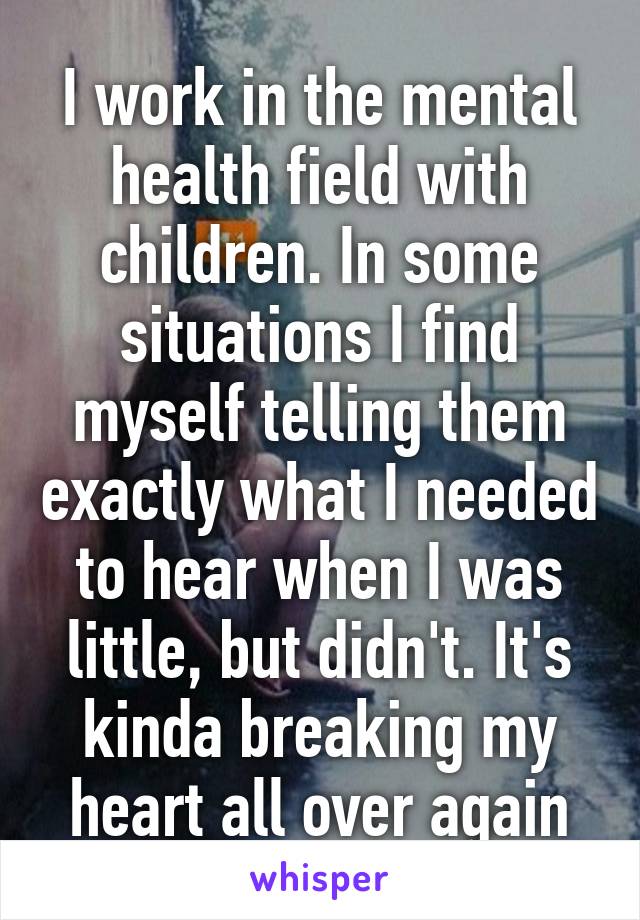 I work in the mental health field with children. In some situations I find myself telling them exactly what I needed to hear when I was little, but didn't. It's kinda breaking my heart all over again