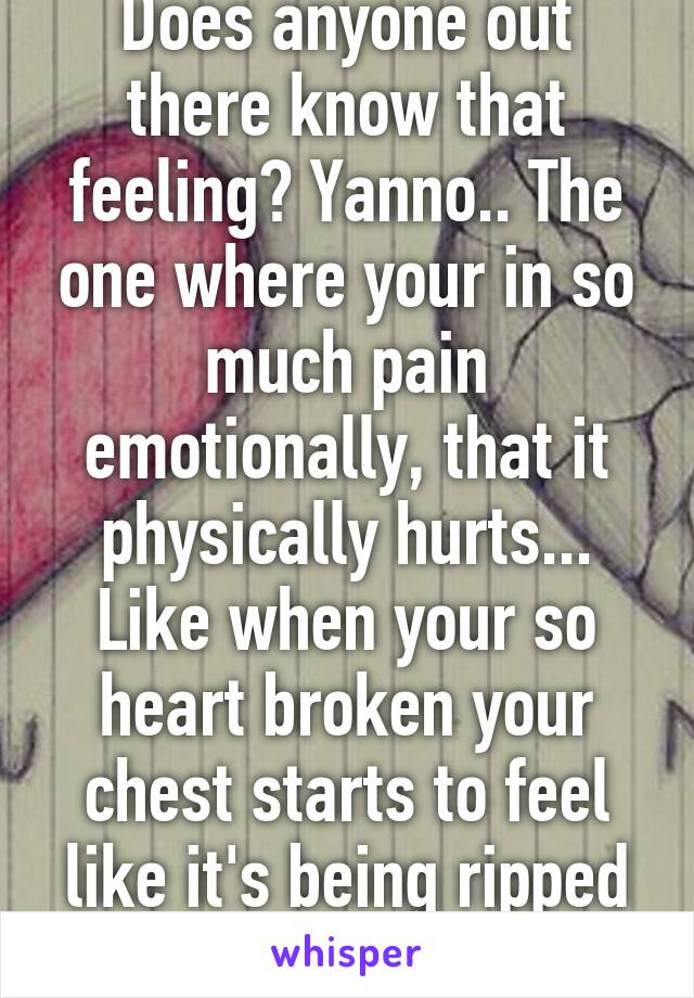 Does anyone out there know that feeling? Yanno.. The one where your in so much pain emotionally, that it physically hurts... Like when your so heart broken your chest starts to feel like it's being ripped apart...anyone? 