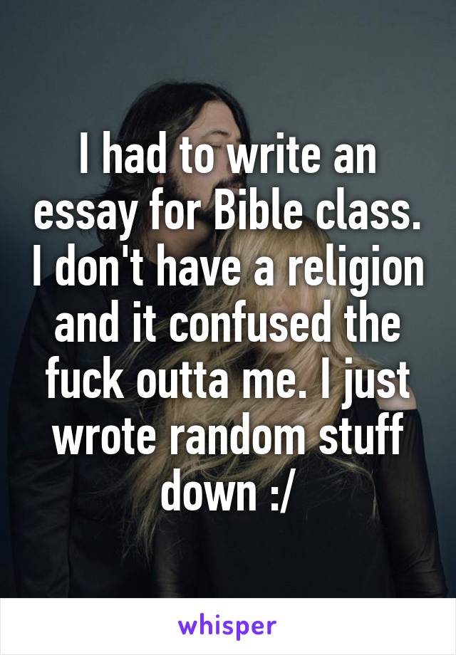 I had to write an essay for Bible class. I don't have a religion and it confused the fuck outta me. I just wrote random stuff down :/