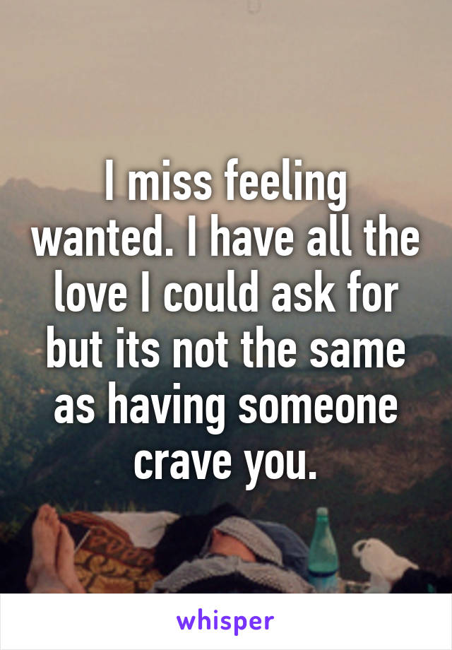 I miss feeling wanted. I have all the love I could ask for but its not the same as having someone crave you.