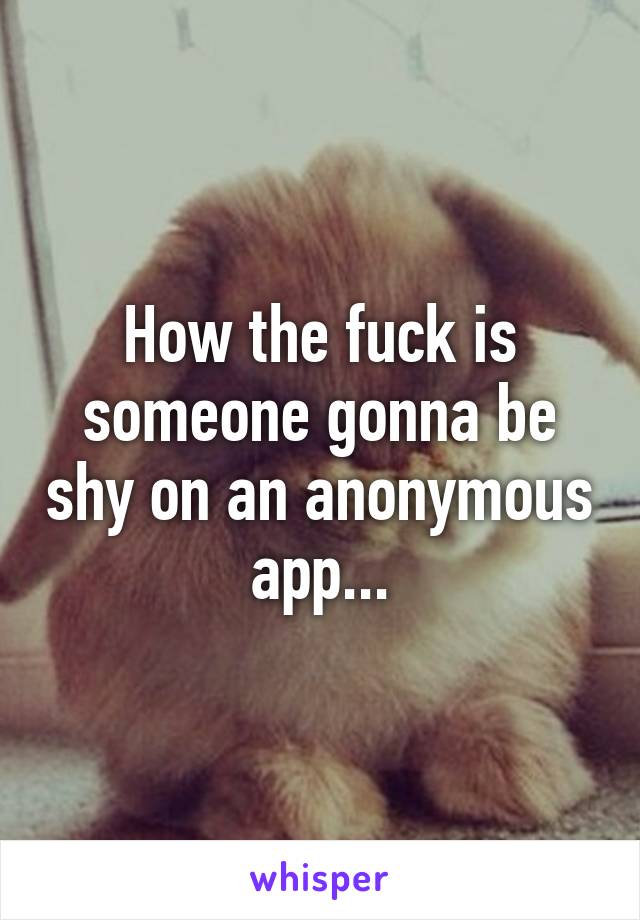 How the fuck is someone gonna be shy on an anonymous app...